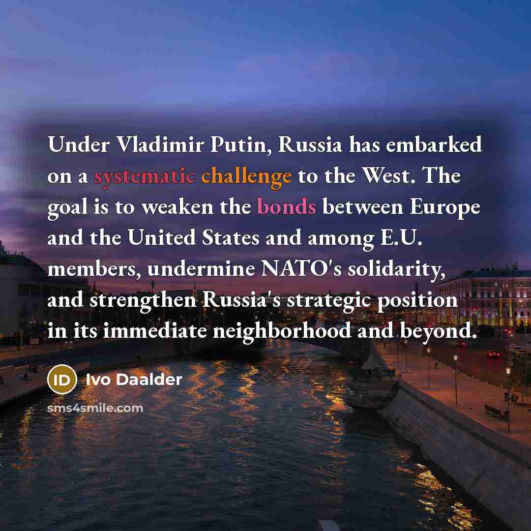 “Under Vladimir Putin, Russia has embarked on a systematic challenge to the West. The goal is to weaken the bonds between Europe and the United States and among E.U. members, undermine NATO's solidarity, and strengthen Russia's strategic position in its immediate neighborhood and beyond.” quote by Ivo Daalder