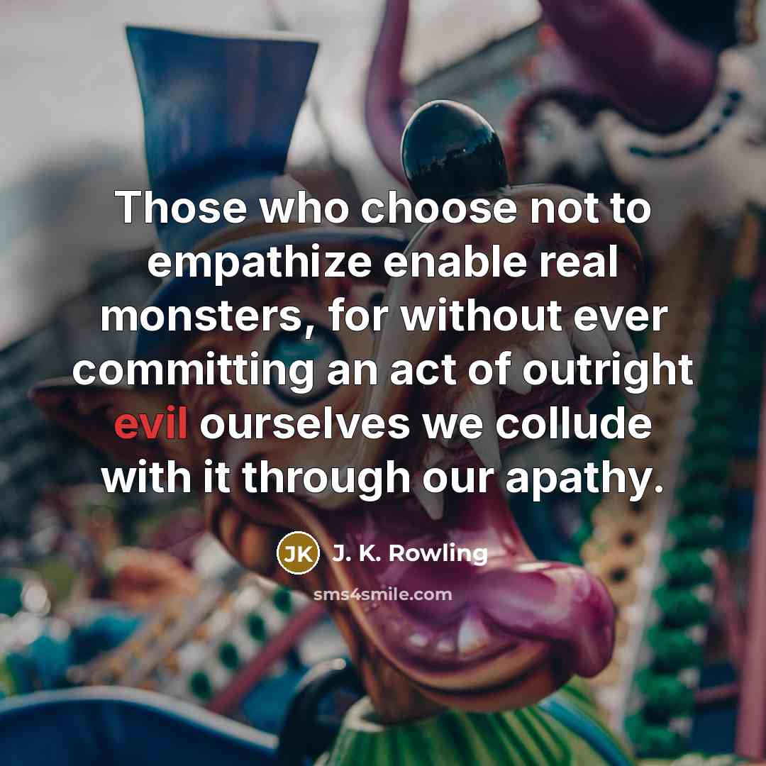 “Those who choose not to empathize enable real monsters, for without ever committing an act of outright evil ourselves we collude with it through our apathy.” quote by J. K. Rowling