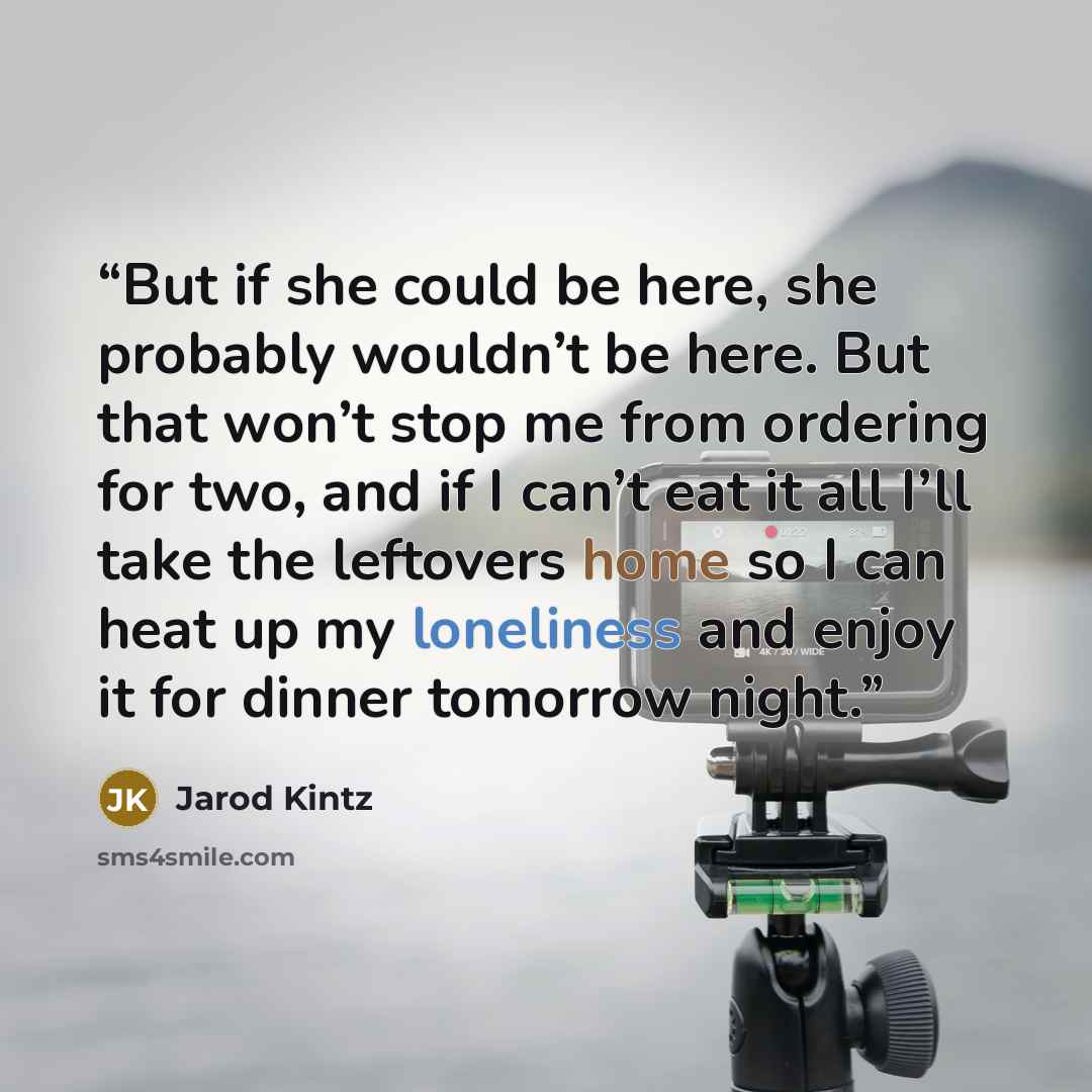“But if she could be here, she probably wouldn’t be here. But that won’t stop me from ordering for two, and if I can’t eat it all I’ll take the leftovers home so I can heat up my loneliness and enjoy it for dinner tomorrow night.” quote by Jarod Kintz