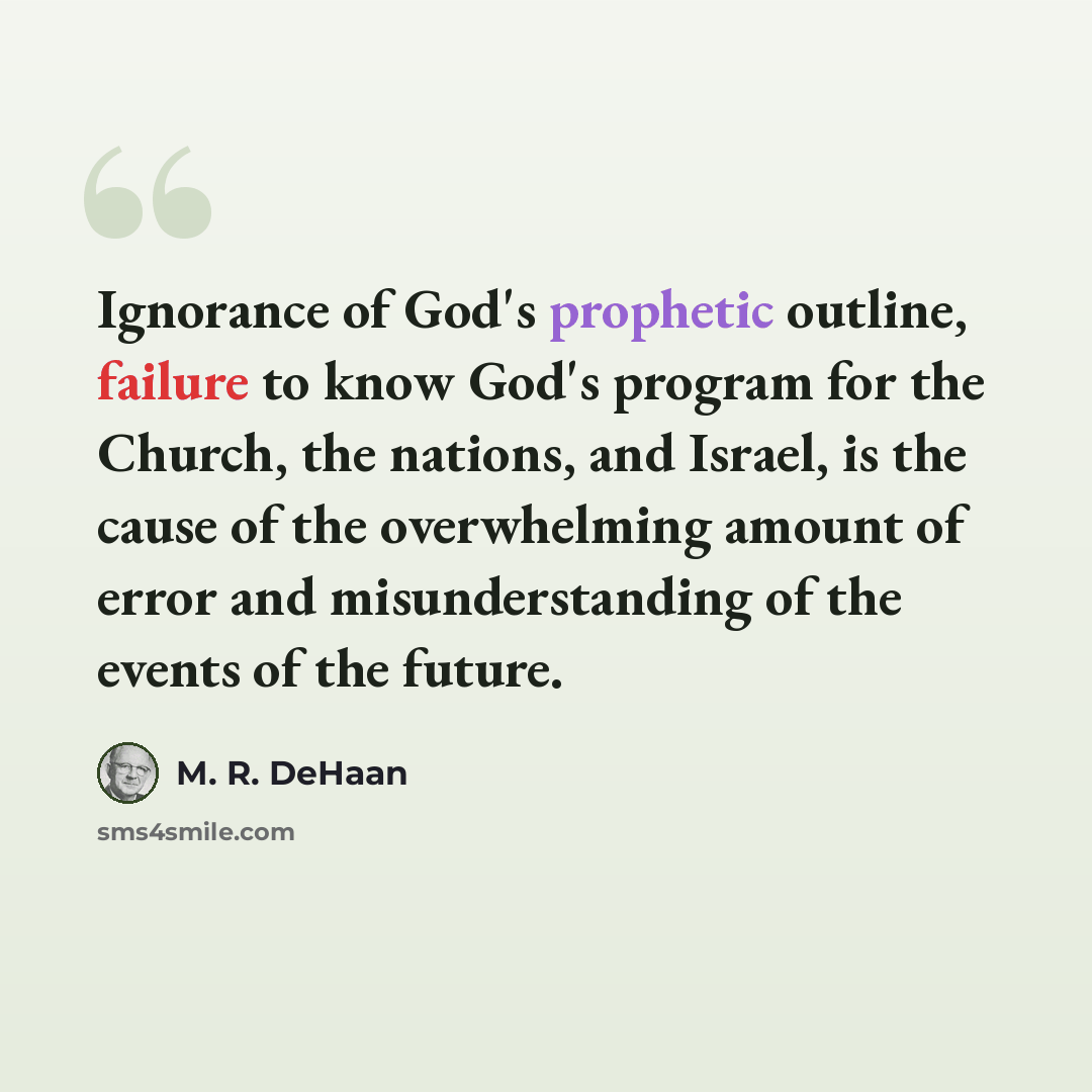 “Ignorance of God's prophetic outline, failure to know God's program for the Church, the nations, and Israel, is the cause of the overwhelming amount of error and misunderstanding of the events of the future.” quote by M. R. DeHaan