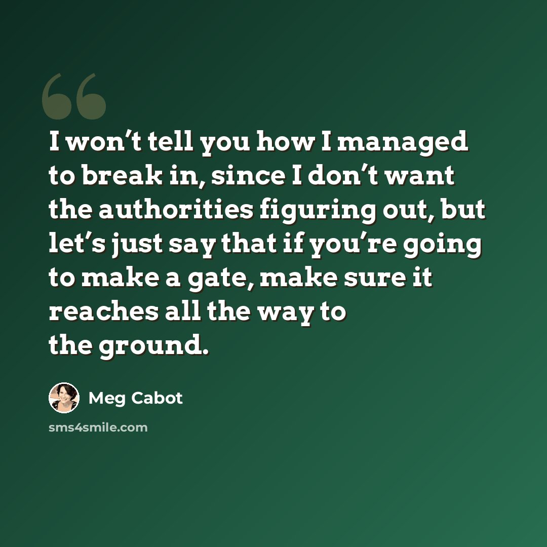 “I won’t tell you how I managed to break in, since I don’t want the authorities figuring out, but let’s just say that if you’re going to make a gate, make sure it reaches all the way to the ground.” quote by Meg Cabot