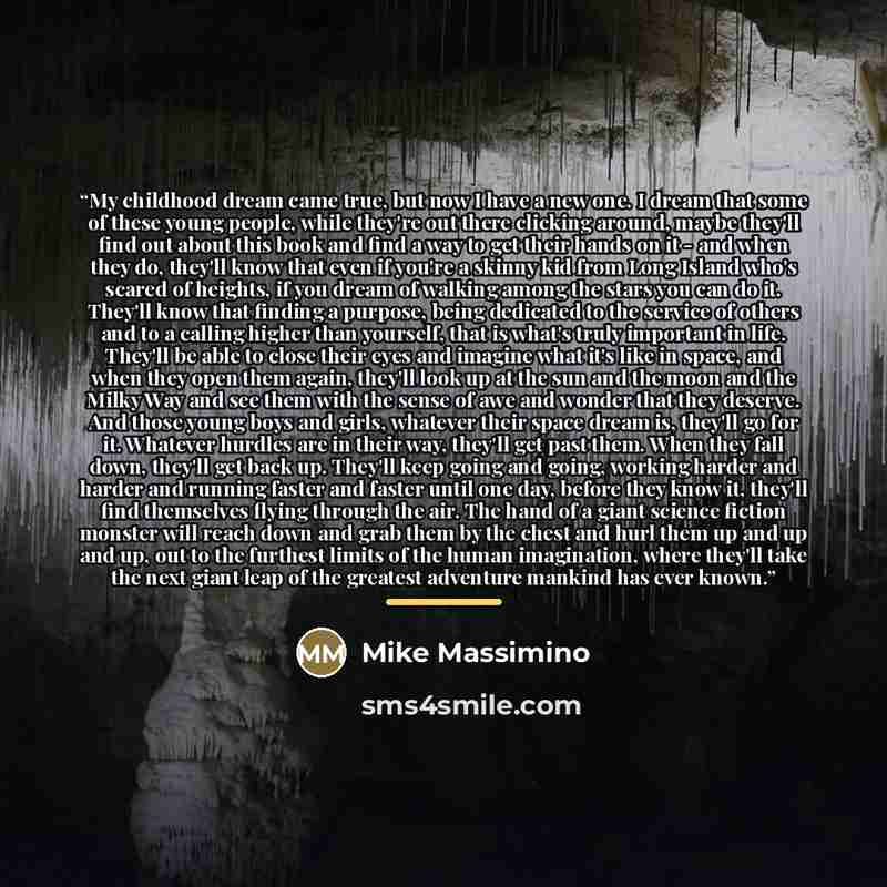 “My childhood dream came true, but now I have a new one. I dream that some of these young people, while they're out there clicking around, maybe they'll find out about this book and find a way to get their hands on it - and when they do, they'll know that even if you're a skinny kid from Long…” quote by Mike Massimino