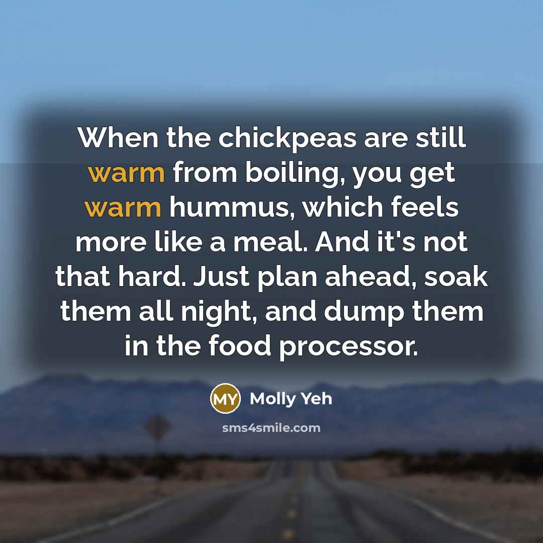 “When the chickpeas are still warm from boiling, you get warm hummus, which feels more like a meal. And it's not that hard. Just plan ahead, soak them all night, and dump them in the food processor.” quote by Molly Yeh