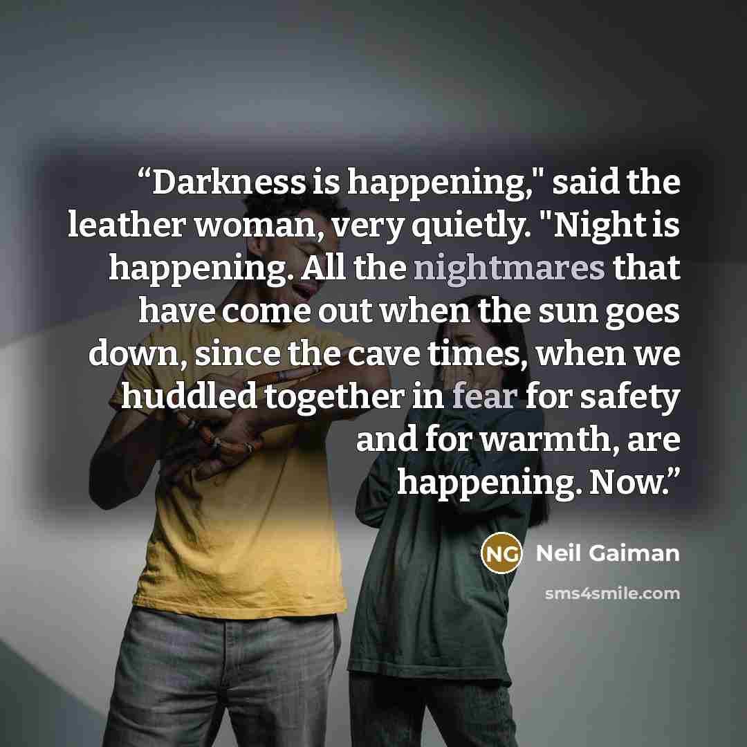 “Darkness is happening," said the leather woman, very quietly. "Night is happening. All the nightmares that have come out when the sun goes down, since the cave times, when we huddled together in fear for safety and for warmth, are happening. Now.” quote by Neil Gaiman