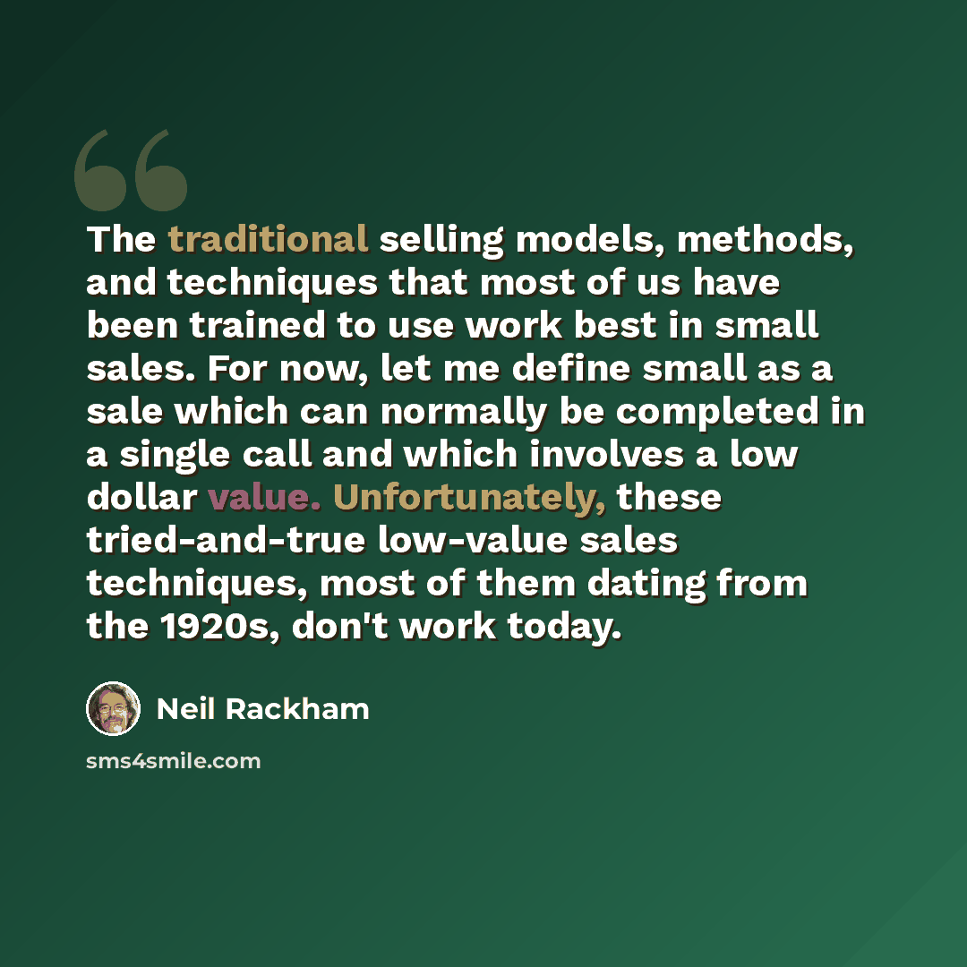 “The traditional selling models, methods, and techniques that most of us have been trained to use work best in small sales. For now, let me define small as a sale which can normally be completed in a single call and which involves a low dollar value. Unfortunately, these tried-and-true low-value…” quote by Neil Rackham