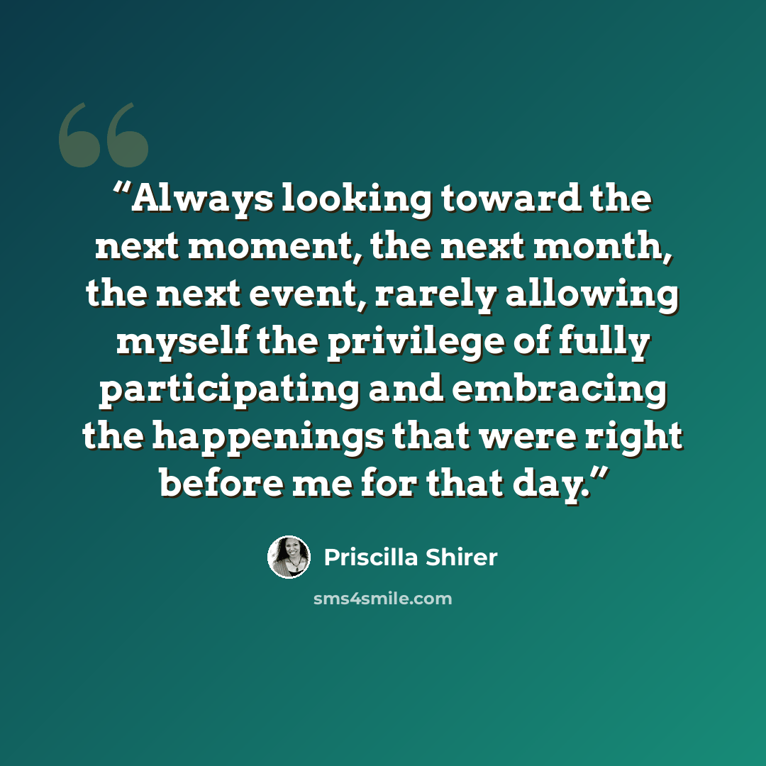 “Always looking toward the next moment, the next month, the next event, rarely allowing myself the privilege of fully participating and embracing the happenings that were right before me for that day.” quote by Priscilla Shirer