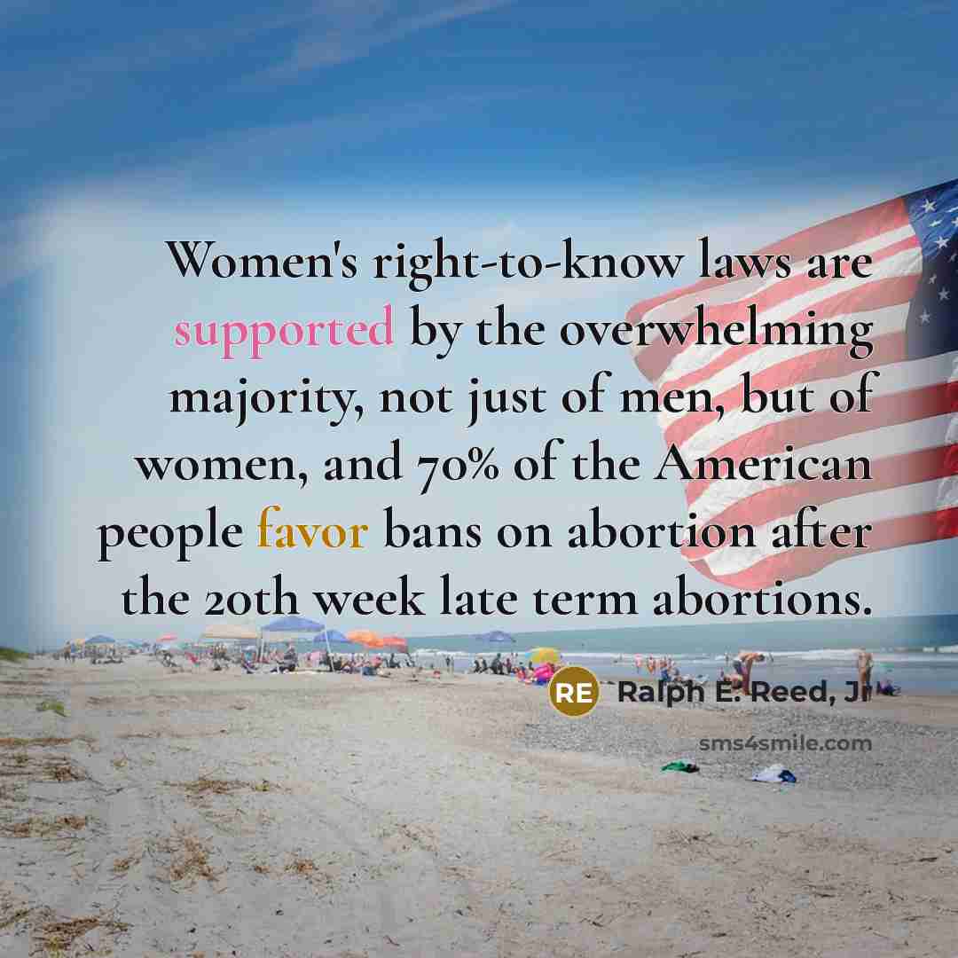 “Women's right-to-know laws are supported by the overwhelming majority, not just of men, but of women, and 70% of the American people favor bans on abortion after the 20th week late term abortions.” quote by Ralph E. Reed, Jr