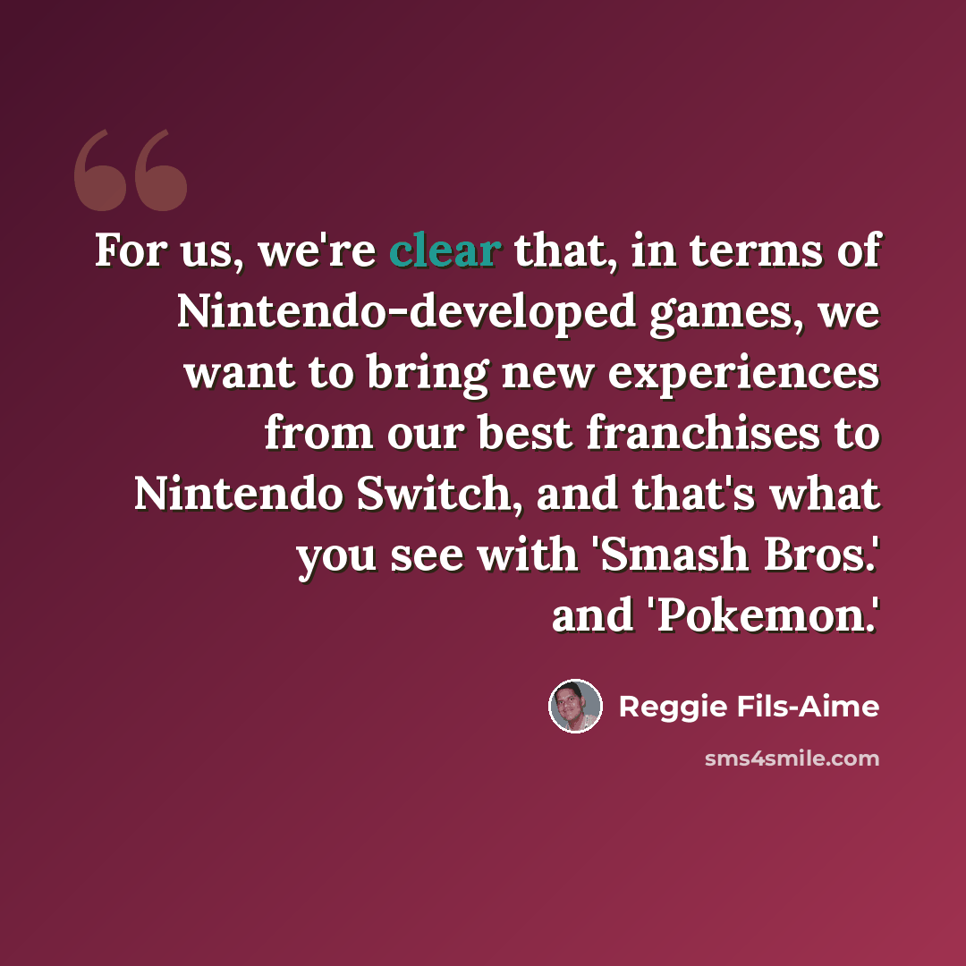 “For us, we're clear that, in terms of Nintendo-developed games, we want to bring new experiences from our best franchises to Nintendo Switch, and that's what you see with 'Smash Bros.' and 'Pokemon.'” quote by Reggie Fils-Aime