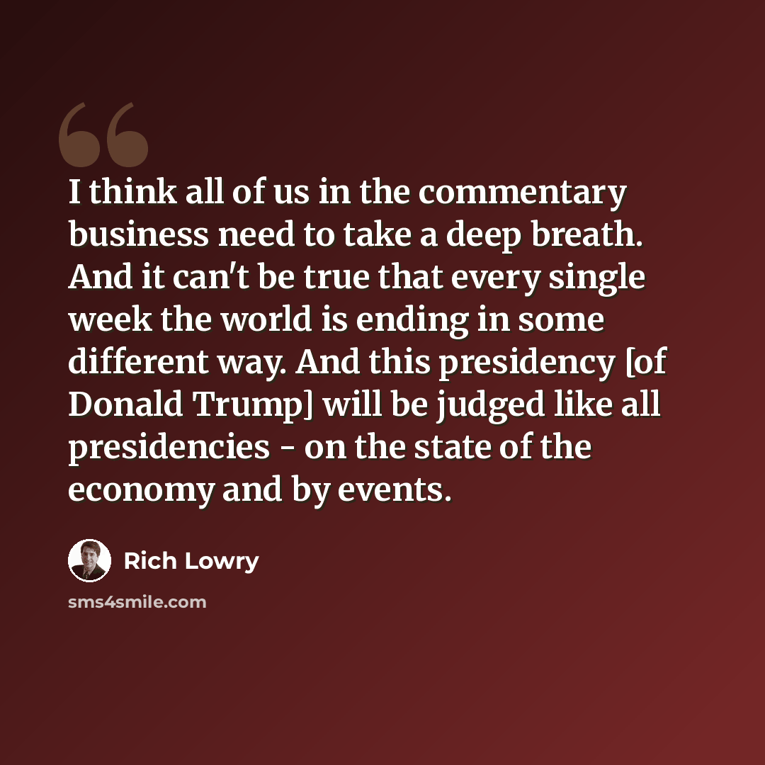 “I think all of us in the commentary business need to take a deep breath. And it can't be true that every single week the world is ending in some different way. And this presidency [of Donald Trump] will be judged like all presidencies - on the state of the economy and by events.” quote by Rich Lowry