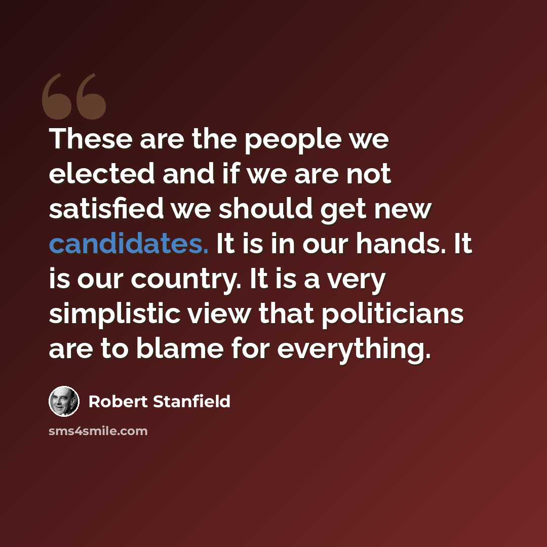 “These are the people we elected and if we are not satisfied we should get new candidates. It is in our hands. It is our country. It is a very simplistic view that politicians are to blame for everything.” quote by Robert Stanfield