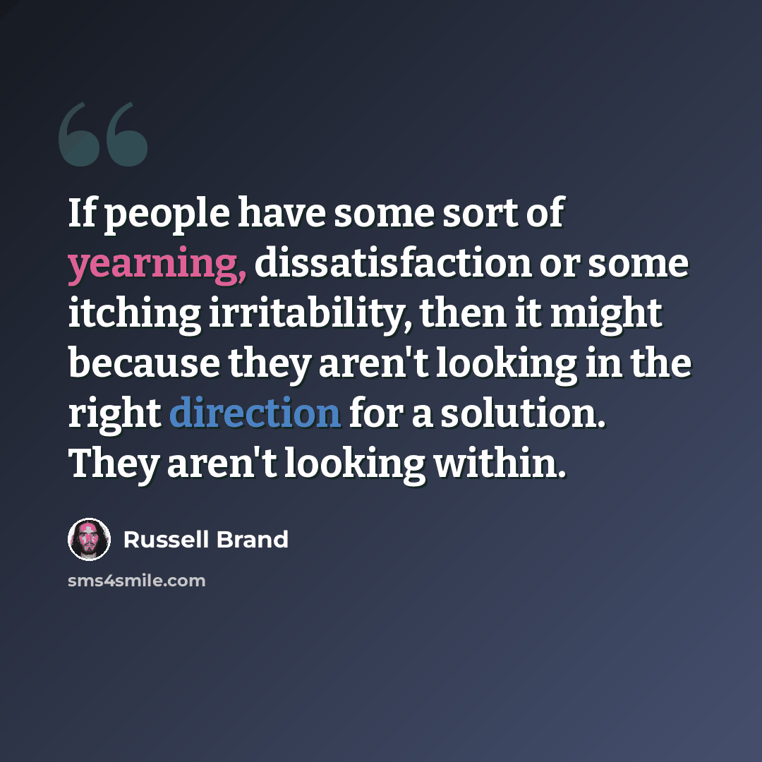 “If people have some sort of yearning, dissatisfaction or some itching irritability, then it might because they aren't looking in the right direction for a solution. They aren't looking within.” quote by Russell Brand