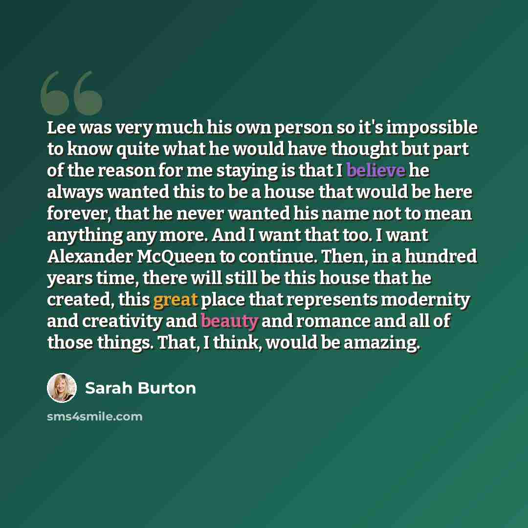 “Lee was very much his own person so it's impossible to know quite what he would have thought but part of the reason for me staying is that I believe he always wanted this to be a house that would be here forever, that he never wanted his name not to mean anything any more. And I want that too. I…” quote by Sarah Burton