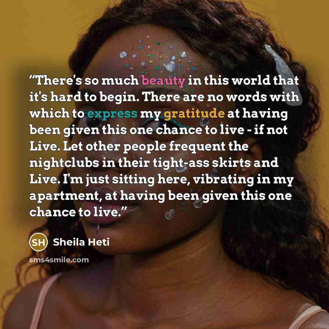 “There's so much beauty in this world that it's hard to begin. There are no words with which to express my gratitude at having been given this one chance to live - if not Live. Let other people frequent the nightclubs in their tight-ass skirts and Live. I'm just sitting here, vibrating in my…” quote by Sheila Heti