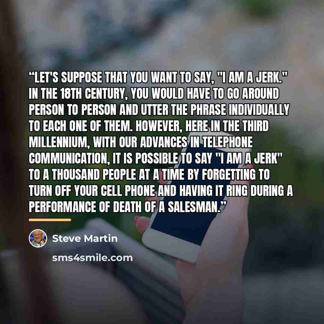 “Let's suppose that you want to say, "I am a jerk." IN the 18th century, you would have to go around person to person and utter the phrase individually to each one of them. However, here in the third millennium, with our advances in telephone communication, it is possible to say "I am a jerk" to a…” quote by Steve Martin