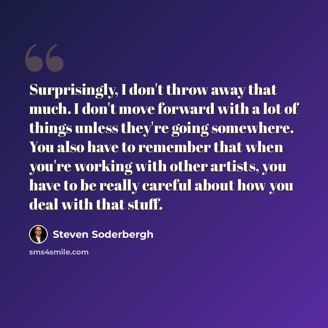 “Surprisingly, I don't throw away that much. I don't move forward with a lot of things unless they're going somewhere. You also have to remember that when you're working with other artists, you have to be really careful about how you deal with that stuff.” quote by Steven Soderbergh