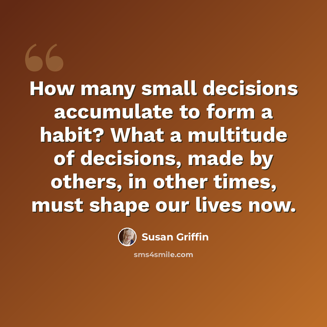 “How many small decisions accumulate to form a habit? What a multitude of decisions, made by others, in other times, must shape our lives now.” quote by Susan Griffin