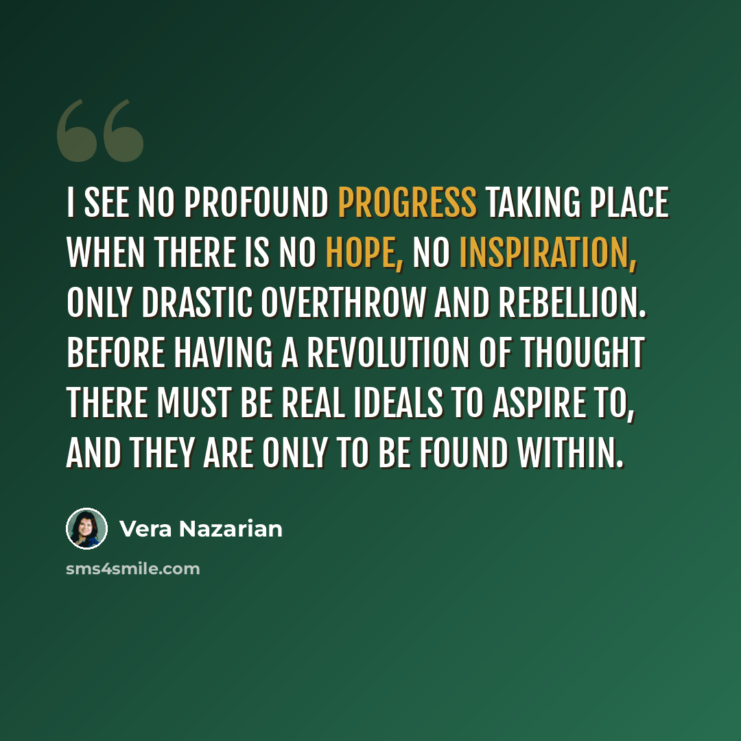 “I see no profound progress taking place when there is no hope, no inspiration, only drastic overthrow and rebellion. Before having a revolution of thought there must be real ideals to aspire to, and they are only to be found within.” quote by Vera Nazarian
