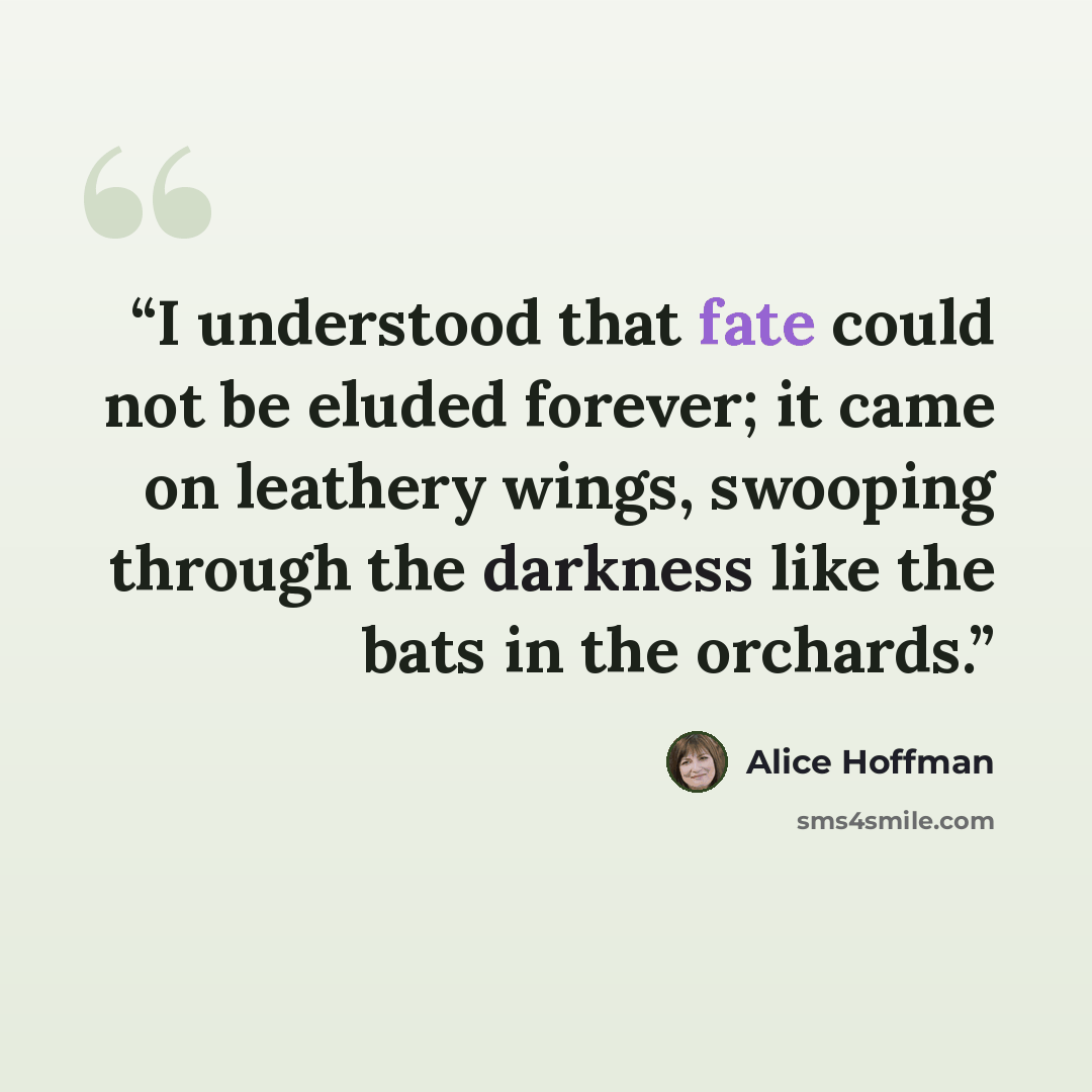 “I understood that fate could not be eluded forever; it came on leathery wings, swooping through the darkness like the bats in the orchards.” quote by Alice Hoffman