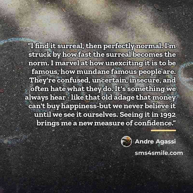 “I find it surreal, then perfectly normal. I'm struck by how fast the surreal becomes the norm. I marvel at how unexciting it is to be famous, how mundane famous people are. They're confused, uncertain, insecure, and often hate what they do. It's something we always hear - like that old adage that…” quote by Andre Agassi