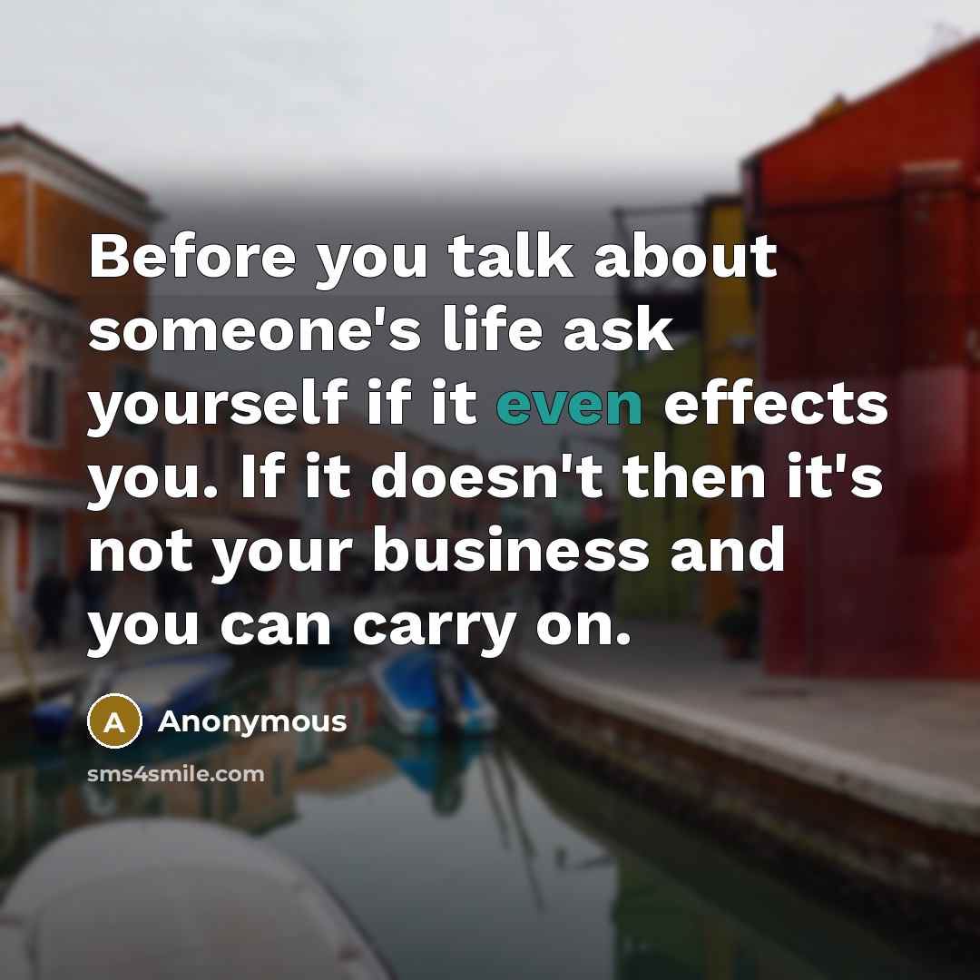 “Before you talk about someone's life ask yourself if it even effects you. If it doesn't then it's not your business and you can carry on.” quote by Anonymous