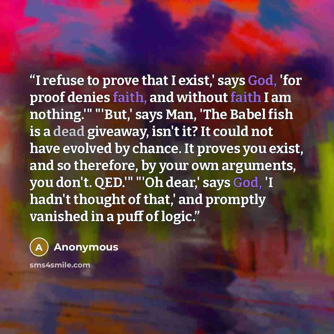 “I refuse to prove that I exist,' says God, 'for proof denies faith, and without faith I am nothing.'" "'But,' says Man, 'The Babel fish is a dead giveaway, isn't it? It could not have evolved by chance. It proves you exist, and so therefore, by your own arguments, you don't. QED.'" "'Oh dear,'…” quote by Anonymous