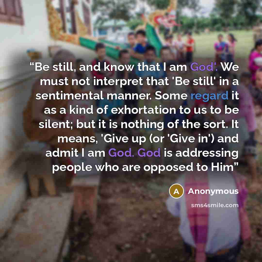 “Be still, and know that I am God'. We must not interpret that 'Be still' in a sentimental manner. Some regard it as a kind of exhortation to us to be silent; but it is nothing of the sort. It means, 'Give up (or 'Give in') and admit I am God. God is addressing people who are opposed to Him” quote by Anonymous