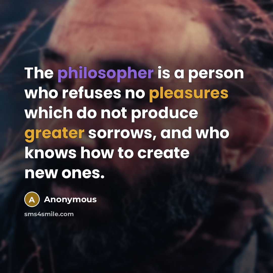 “The philosopher is a person who refuses no pleasures which do not produce greater sorrows, and who knows how to create new ones.” quote by Anonymous