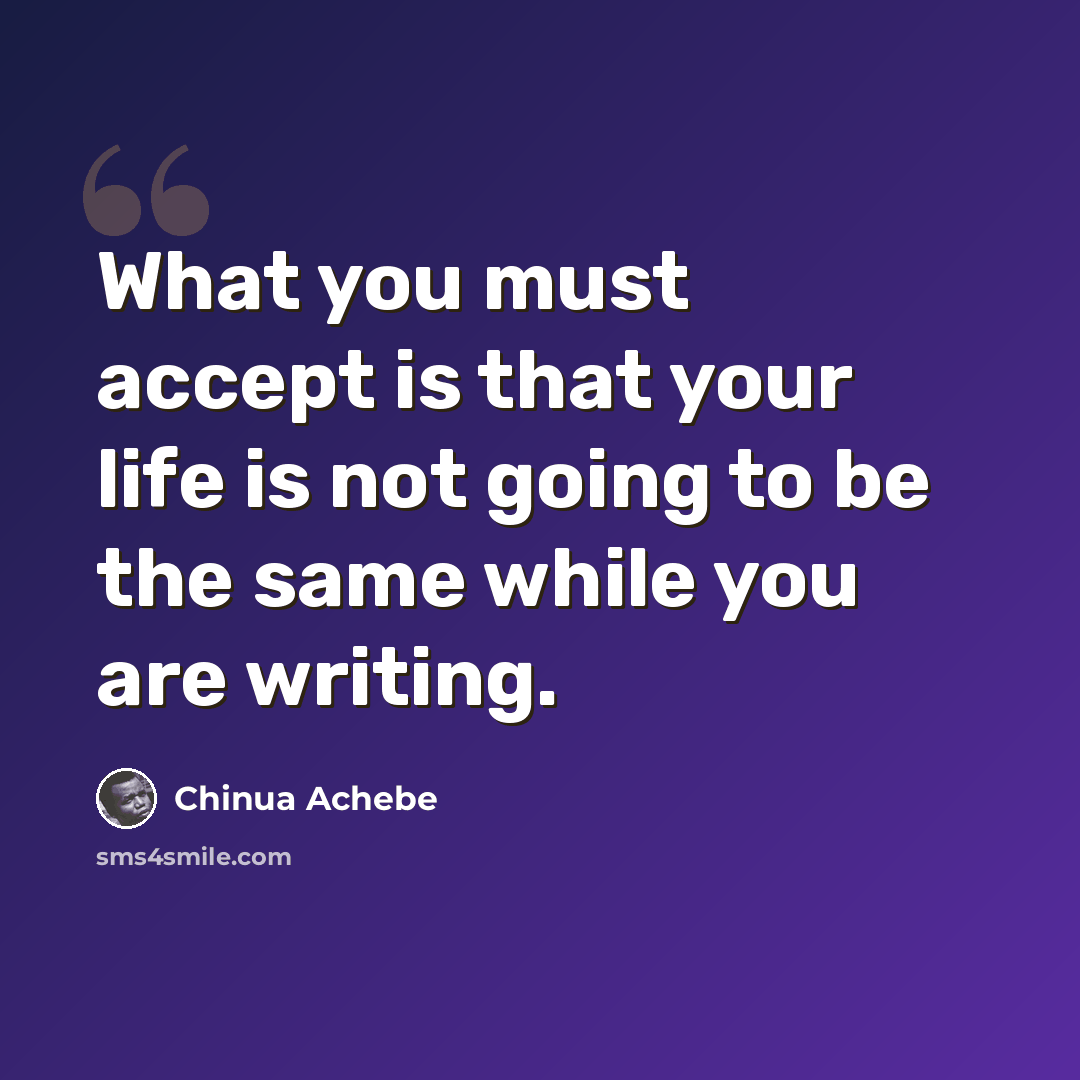 “What you must accept is that your life is not going to be the same while you are writing.” quote by Chinua Achebe