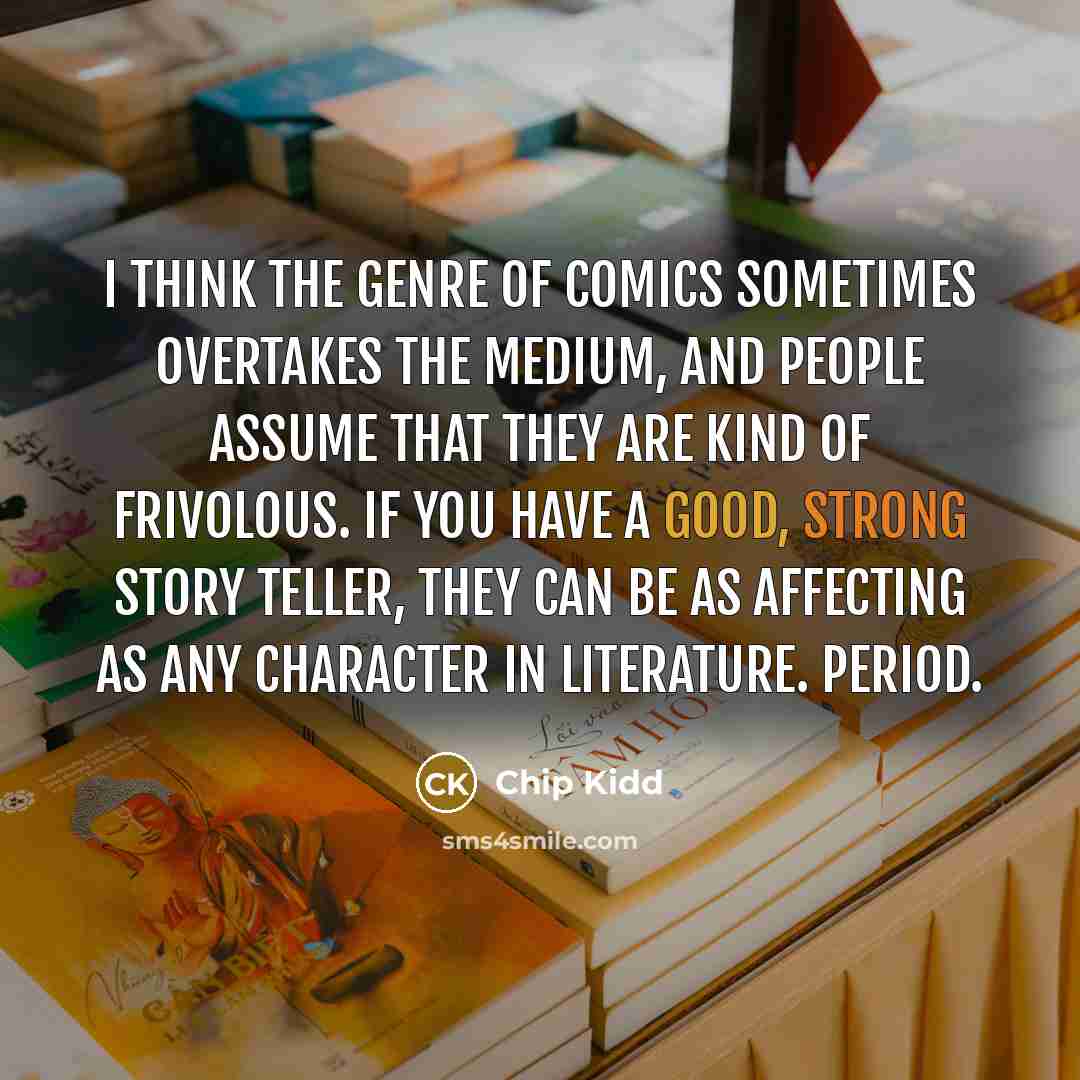“I think the genre of comics sometimes overtakes the medium, and people assume that they are kind of frivolous. If you have a good, strong story teller, they can be as affecting as any character in literature. Period.” quote by Chip Kidd
