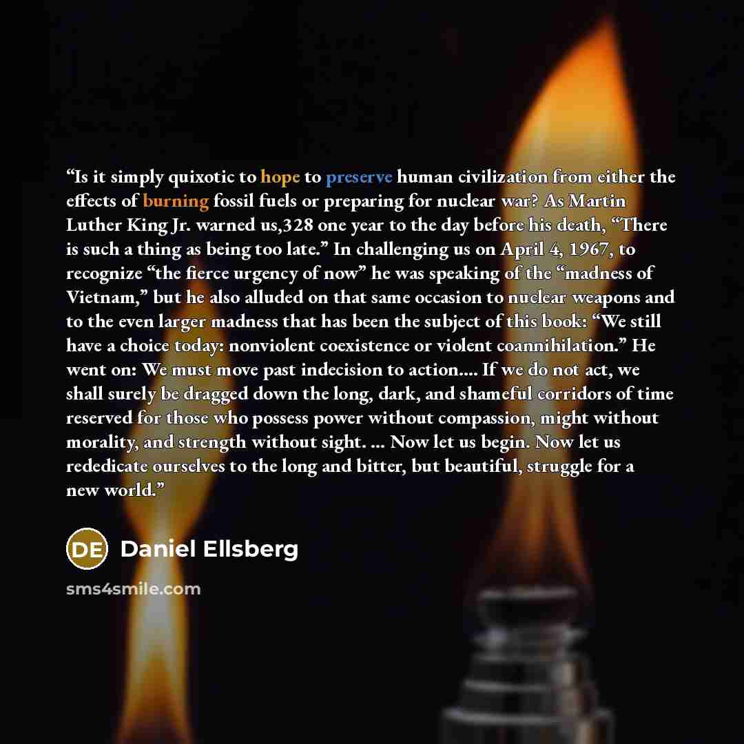 “Is it simply quixotic to hope to preserve human civilization from either the effects of burning fossil fuels or preparing for nuclear war? As Martin Luther King Jr. warned us,328 one year to the day before his death, “There is such a thing as being too late.” In challenging us on April 4, 1967, to…” quote by Daniel Ellsberg