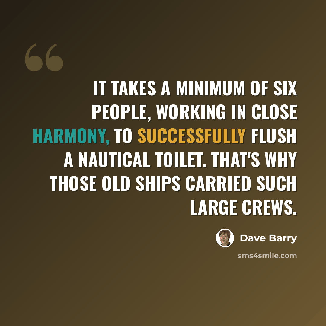 “It takes a minimum of six people, working in close harmony, to successfully flush a nautical toilet. That's why those old ships carried such large crews.” quote by Dave Barry