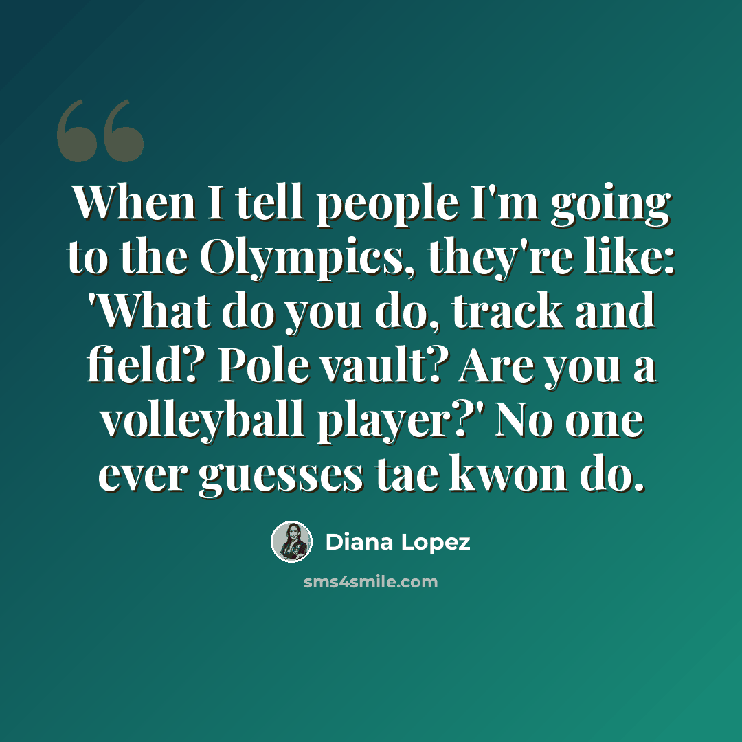“When I tell people I'm going to the Olympics, they're like: 'What do you do, track and field? Pole vault? Are you a volleyball player?' No one ever guesses tae kwon do.” quote by Diana Lopez