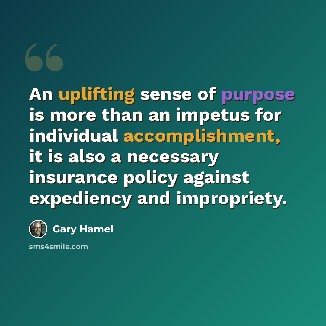 “An uplifting sense of purpose is more than an impetus for individual accomplishment, it is also a necessary insurance policy against expediency and impropriety.” quote by Gary Hamel