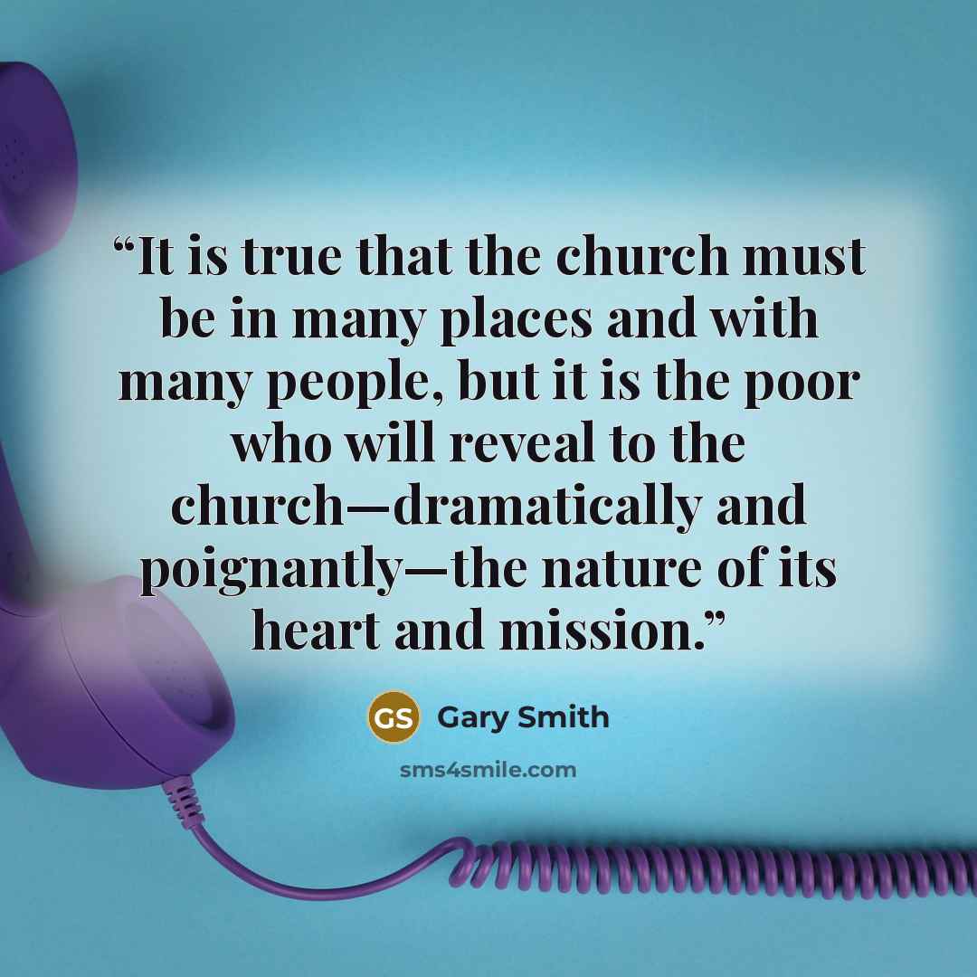 “It is true that the church must be in many places and with many people, but it is the poor who will reveal to the church—dramatically and poignantly—the nature of its heart and mission.” quote by Gary Smith