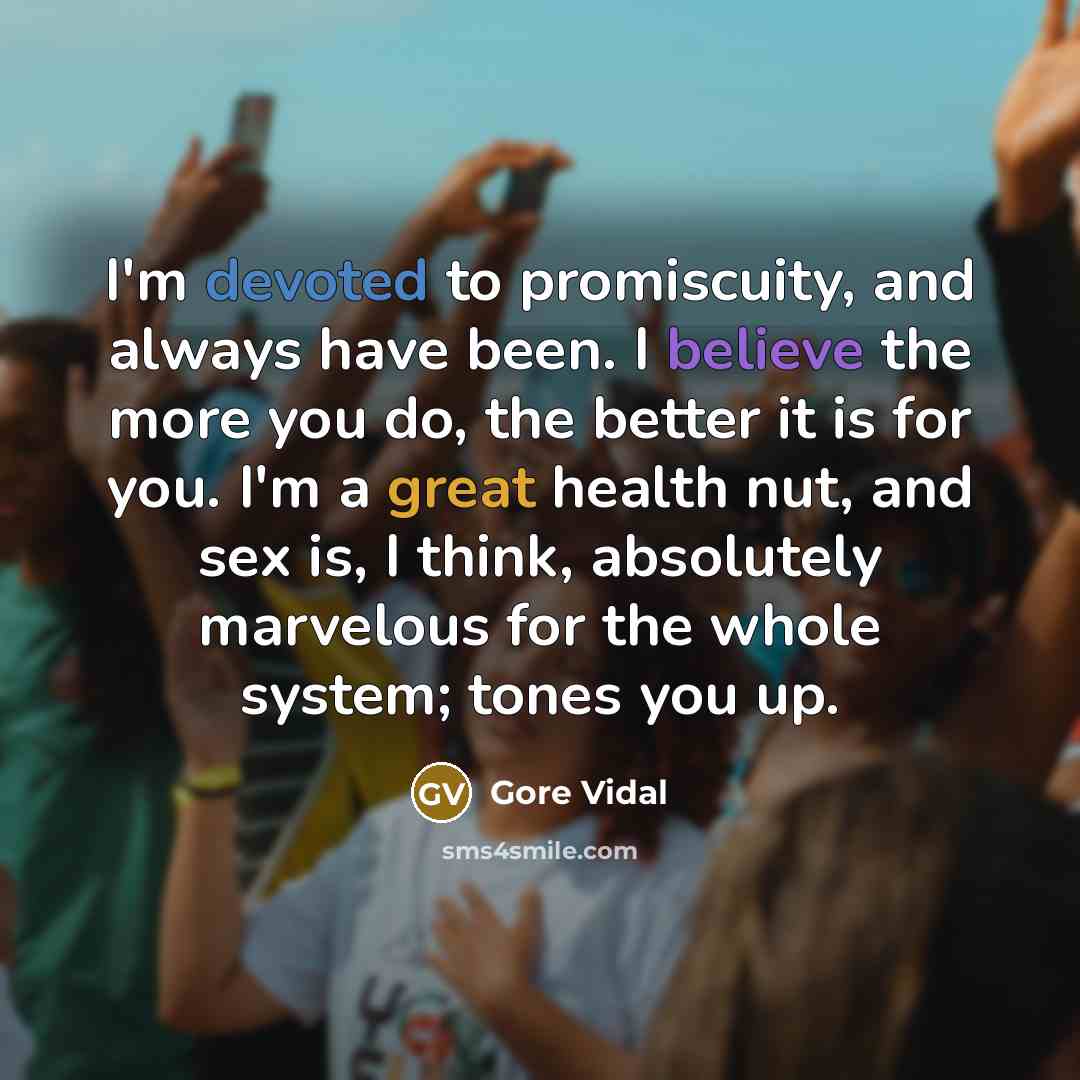 “I'm devoted to promiscuity, and always have been. I believe the more you do, the better it is for you. I'm a great health nut, and sex is, I think, absolutely marvelous for the whole system; tones you up.” quote by Gore Vidal