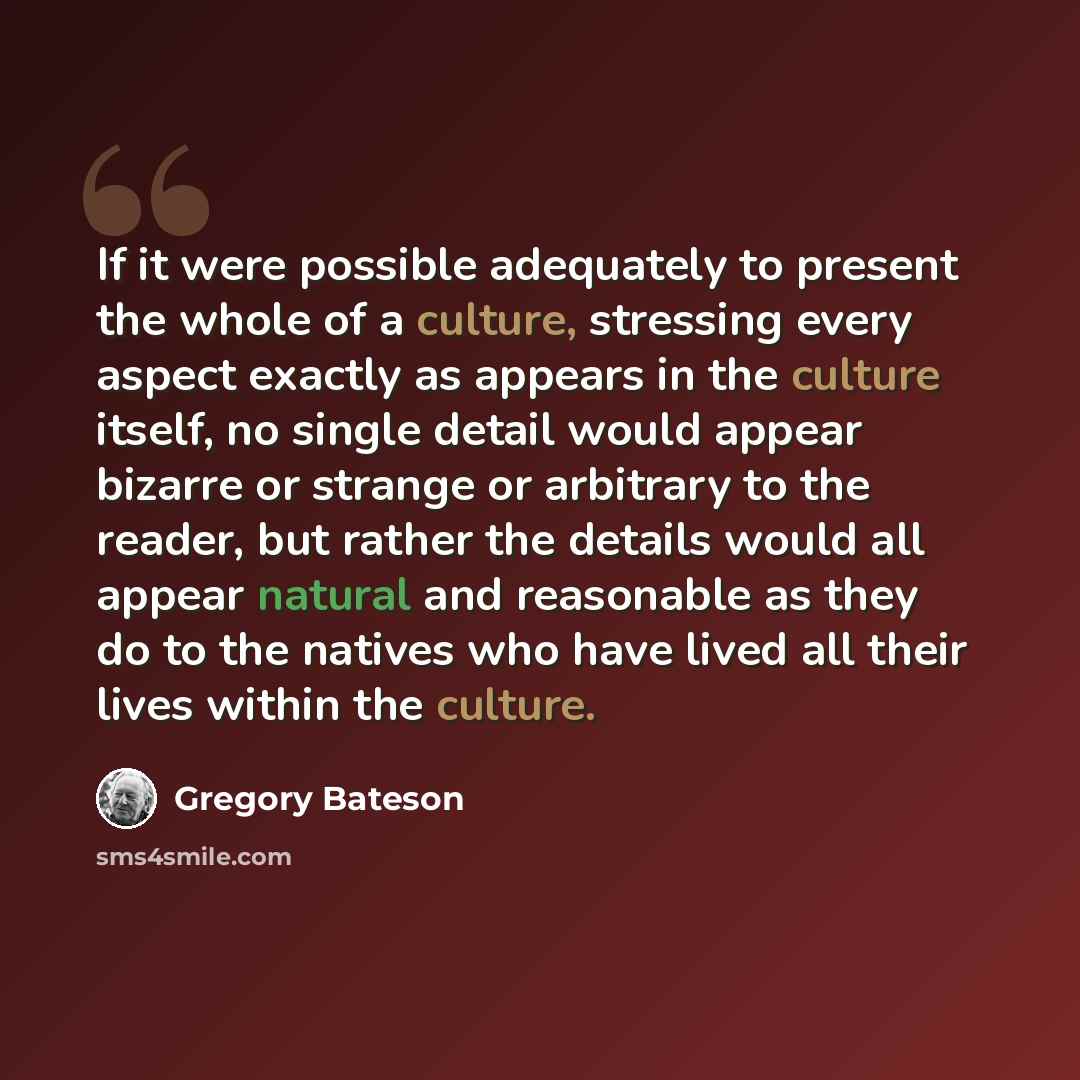“If it were possible adequately to present the whole of a culture, stressing every aspect exactly as appears in the culture itself, no single detail would appear bizarre or strange or arbitrary to the reader, but rather the details would all appear natural and reasonable as they do to the natives…” quote by Gregory Bateson