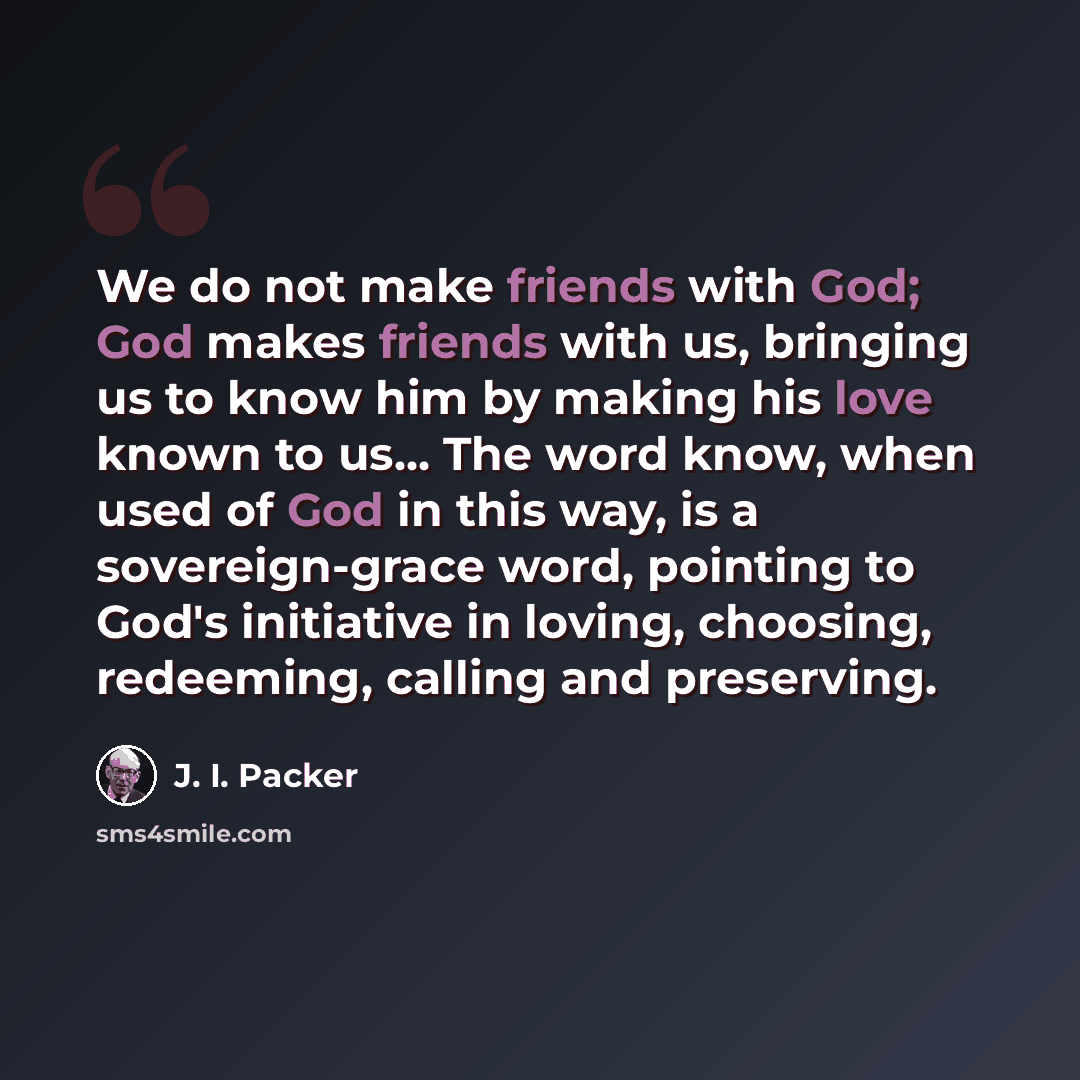 “We do not make friends with God; God makes friends with us, bringing us to know him by making his love known to us... The word know, when used of God in this way, is a sovereign-grace word, pointing to God's initiative in loving, choosing, redeeming, calling and preserving.” quote by J. I. Packer