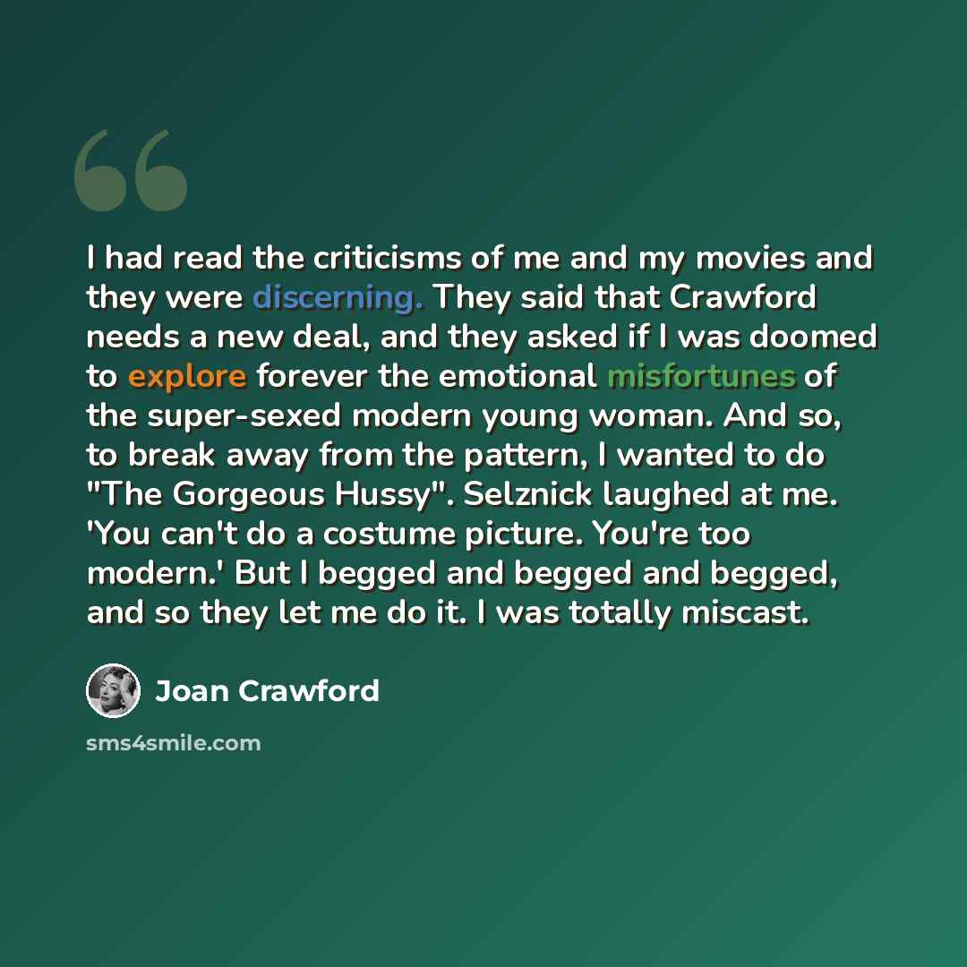 “I had read the criticisms of me and my movies and they were discerning. They said that Crawford needs a new deal, and they asked if I was doomed to explore forever the emotional misfortunes of the super-sexed modern young woman. And so, to break away from the pattern, I wanted to do "The Gorgeous…” quote by Joan Crawford