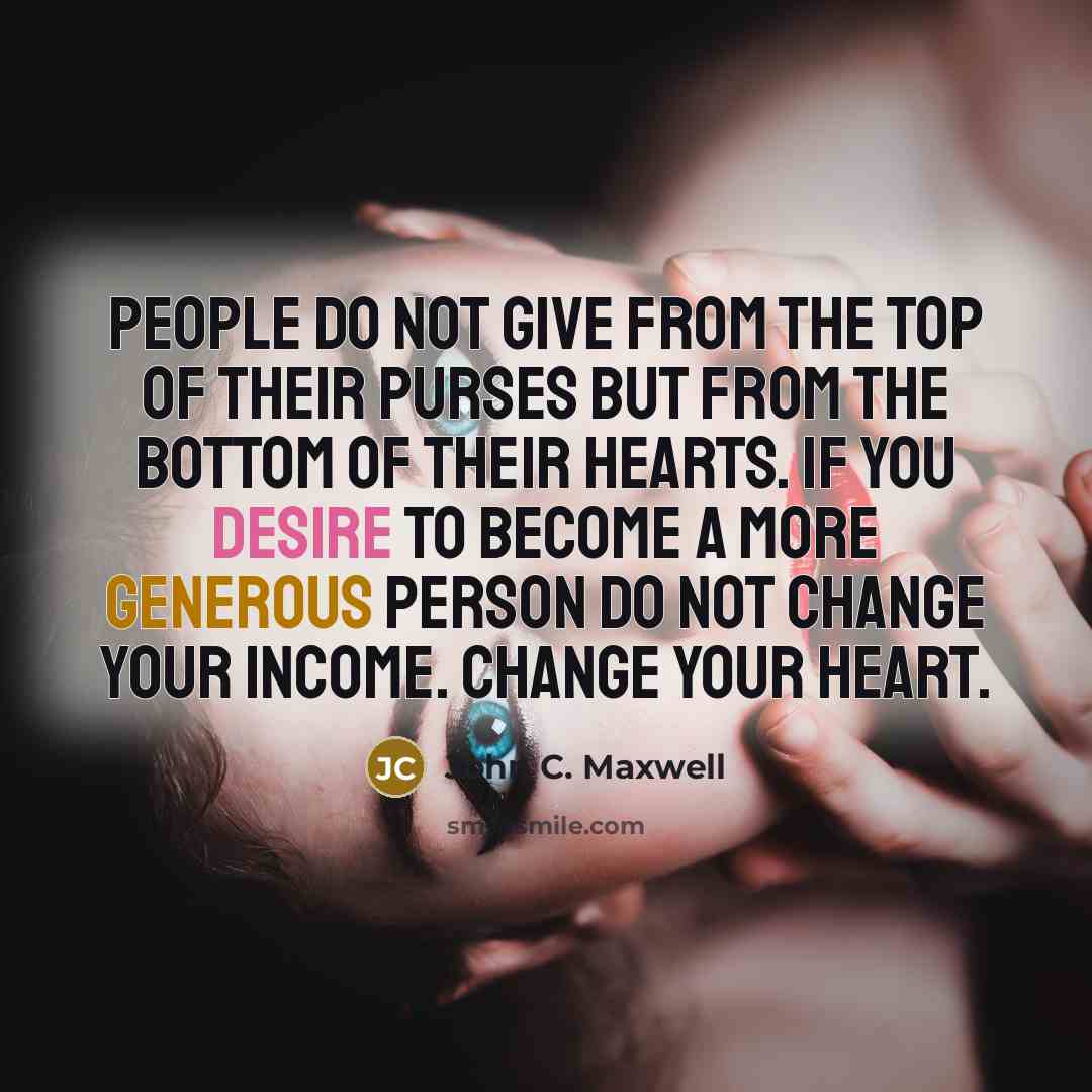 “People do not give from the top of their purses but from the bottom of their hearts. If you desire to become a more generous person do not change your income. Change your heart.” quote by John C. Maxwell