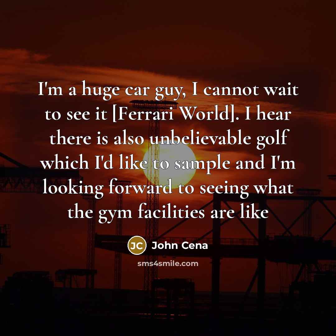 “I'm a huge car guy, I cannot wait to see it [Ferrari World]. I hear there is also unbelievable golf which I'd like to sample and I'm looking forward to seeing what the gym facilities are like” quote by John Cena
