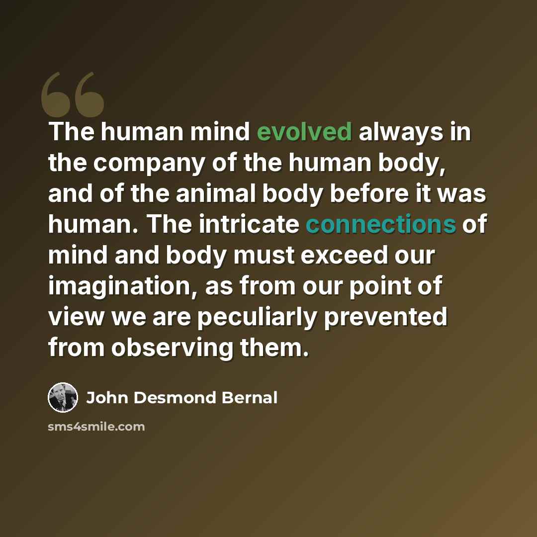 “The human mind evolved always in the company of the human body, and of the animal body before it was human. The intricate connections of mind and body must exceed our imagination, as from our point of view we are peculiarly prevented from observing them.” quote by John Desmond Bernal