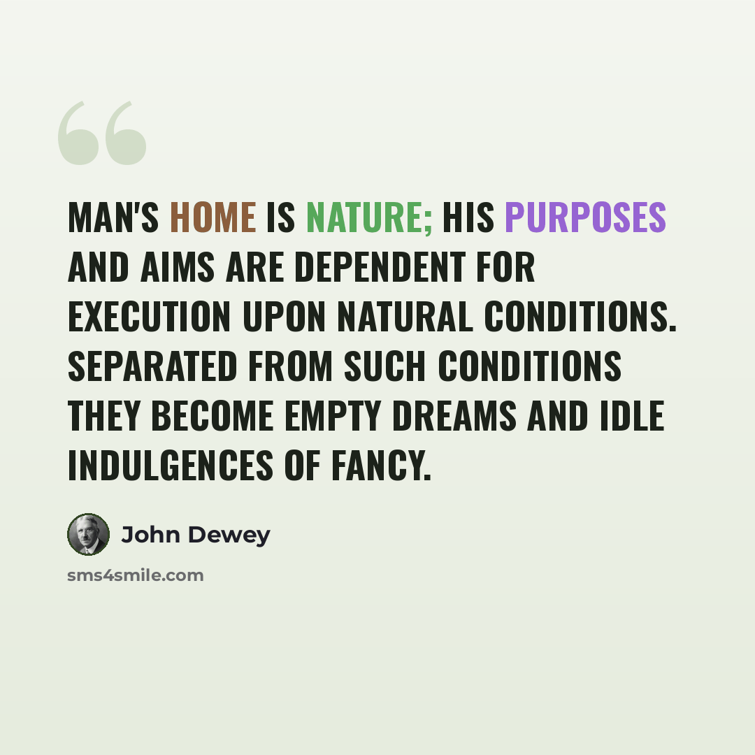 “Man's home is nature; his purposes and aims are dependent for execution upon natural conditions. Separated from such conditions they become empty dreams and idle indulgences of fancy.” quote by John Dewey