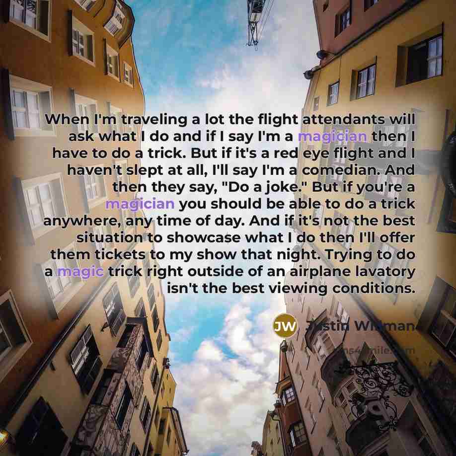 “When I'm traveling a lot the flight attendants will ask what I do and if I say I'm a magician then I have to do a trick. But if it's a red eye flight and I haven't slept at all, I'll say I'm a comedian. And then they say, "Do a joke." But if you're a magician you should be able to do a trick…” quote by Justin Willman