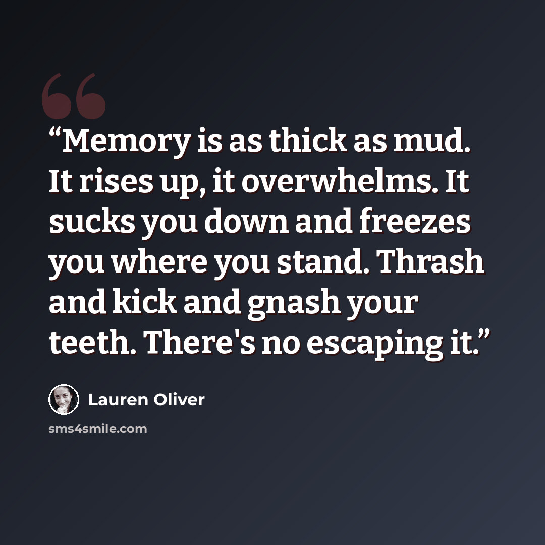 “Memory is as thick as mud. It rises up, it overwhelms. It sucks you down and freezes you where you stand. Thrash and kick and gnash your teeth. There's no escaping it.” quote by Lauren Oliver