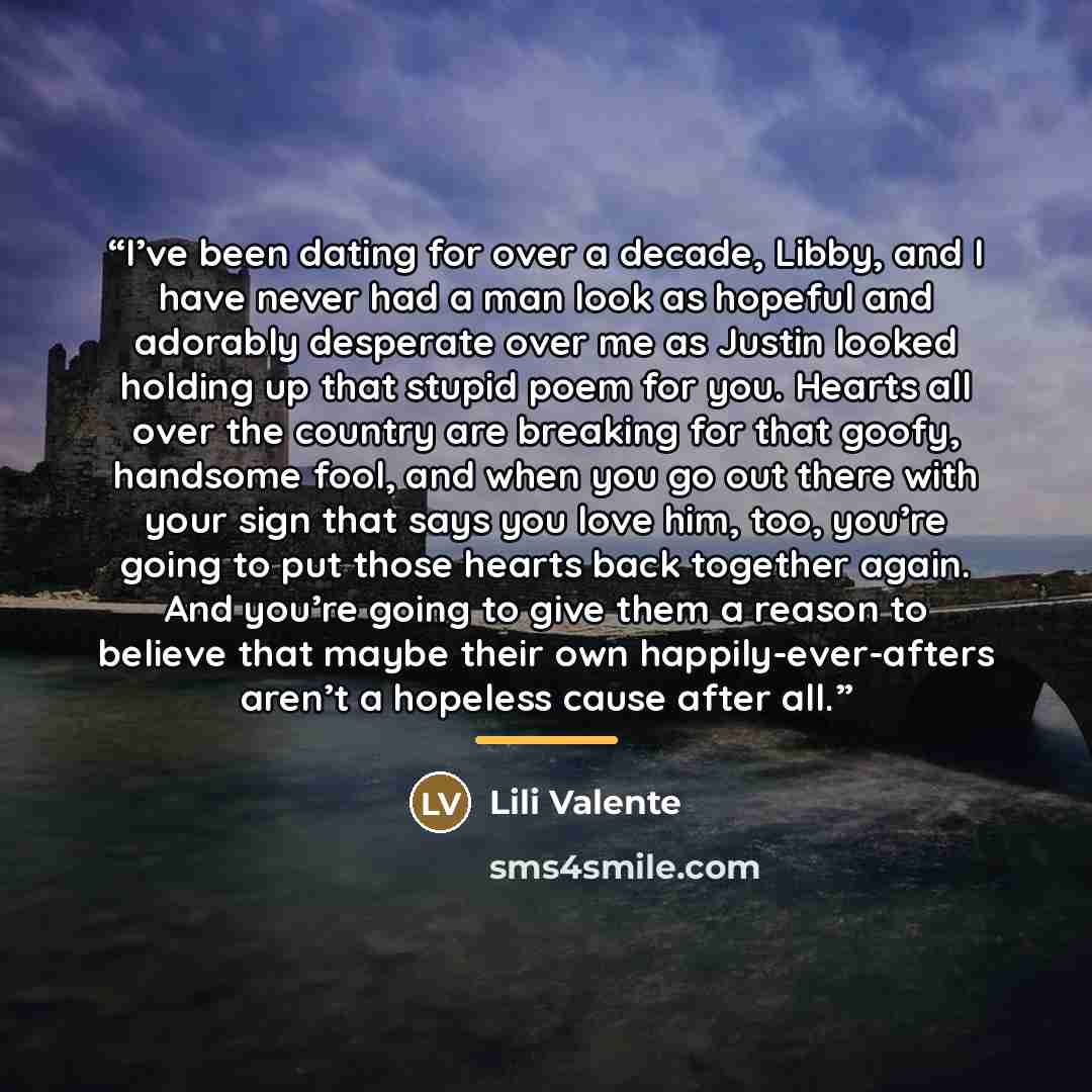 “I’ve been dating for over a decade, Libby, and I have never had a man look as hopeful and adorably desperate over me as Justin looked holding up that stupid poem for you. Hearts all over the country are breaking for that goofy, handsome fool, and when you go out there with your sign that says you…” quote by Lili Valente