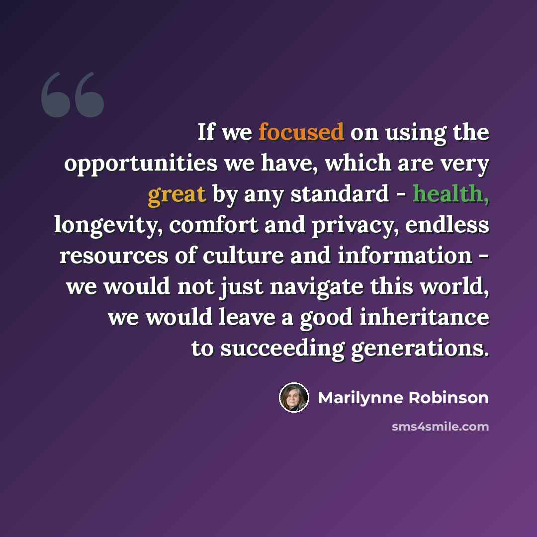 “If we focused on using the opportunities we have, which are very great by any standard - health, longevity, comfort and privacy, endless resources of culture and information - we would not just navigate this world, we would leave a good inheritance to succeeding generations.” quote by Marilynne Robinson