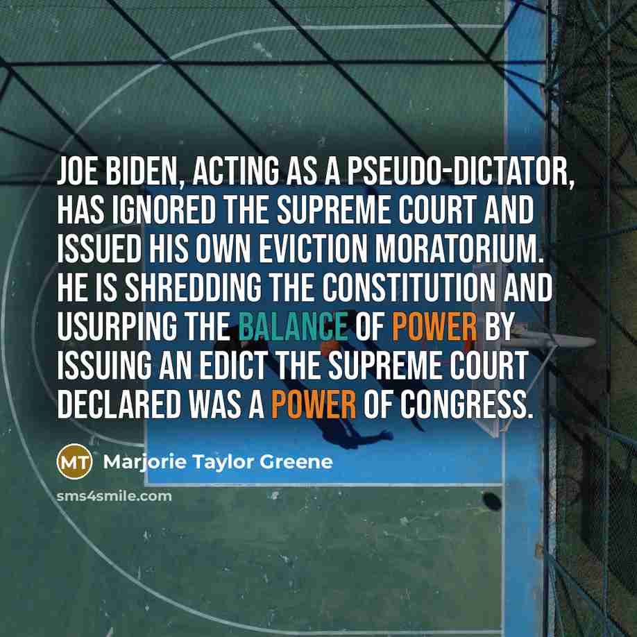 “Joe Biden, acting as a pseudo-dictator, has ignored the Supreme Court and issued his own eviction moratorium. He is shredding the Constitution and usurping the balance of power by issuing an edict the Supreme Court declared was a power of Congress.” quote by Marjorie Taylor Greene