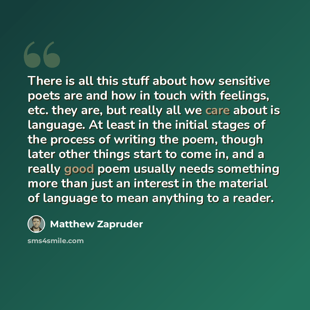 “There is all this stuff about how sensitive poets are and how in touch with feelings, etc. they are, but really all we care about is language. At least in the initial stages of the process of writing the poem, though later other things start to come in, and a really good poem usually needs…” quote by Matthew Zapruder