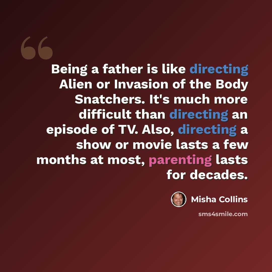 “Being a father is like directing Alien or Invasion of the Body Snatchers. It's much more difficult than directing an episode of TV. Also, directing a show or movie lasts a few months at most, parenting lasts for decades.” quote by Misha Collins