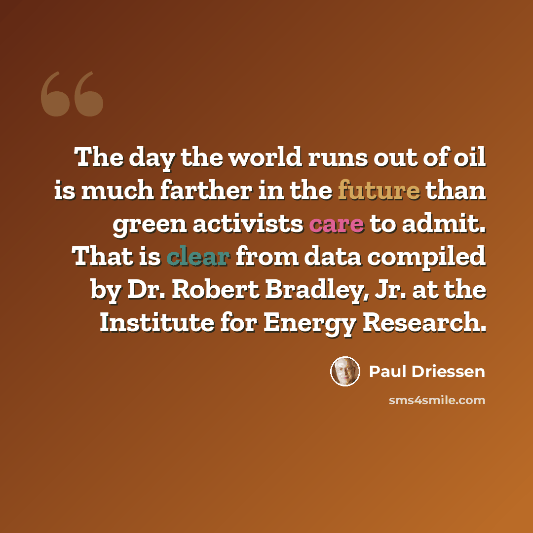 “The day the world runs out of oil is much farther in the future than green activists care to admit. That is clear from data compiled by Dr. Robert Bradley, Jr. at the Institute for Energy Research.” quote by Paul Driessen